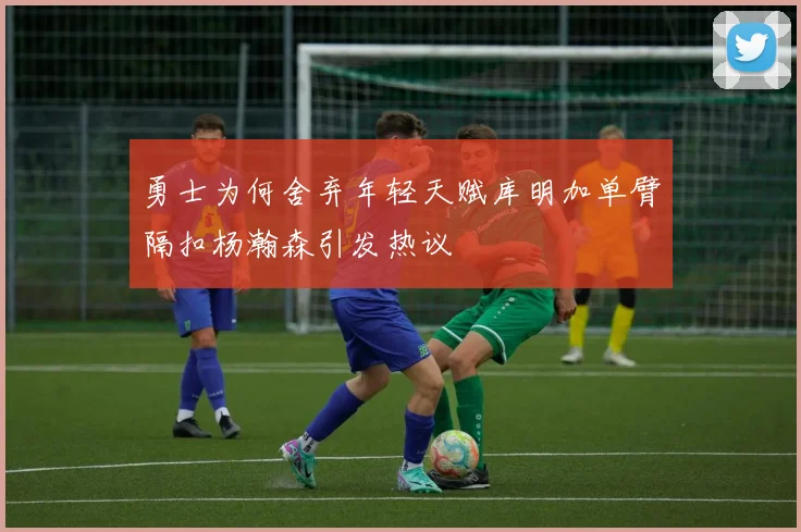 勇士为何舍弃年轻天赋库明加单臂隔扣杨瀚森引发热议