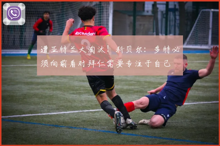 遭亚特兰大淘汰！科贝尔：多特必须向前看对拜仁需要专注于自己