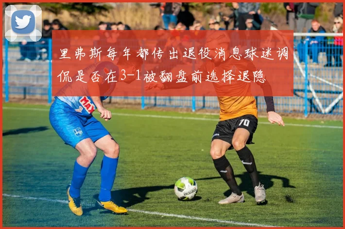 里弗斯每年都传出退役消息球迷调侃是否在3-1被翻盘前选择退隐