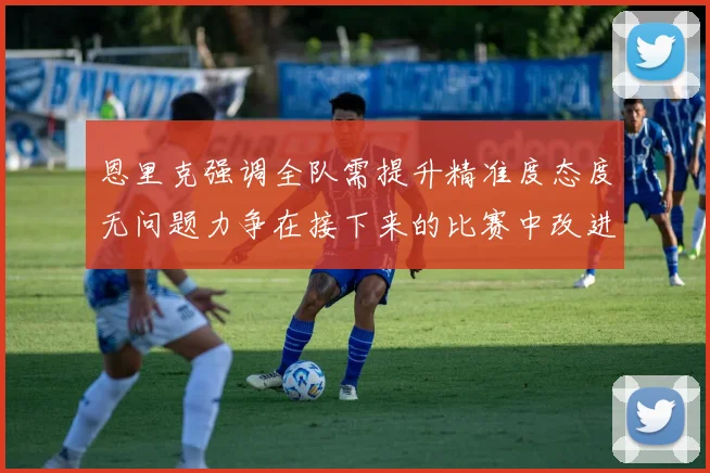 恩里克强调全队需提升精准度态度无问题力争在接下来的比赛中改进表现