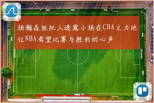 杨瀚森经纪人透露小杨在CBA主力地位NBA渴望比赛与胜利的心声