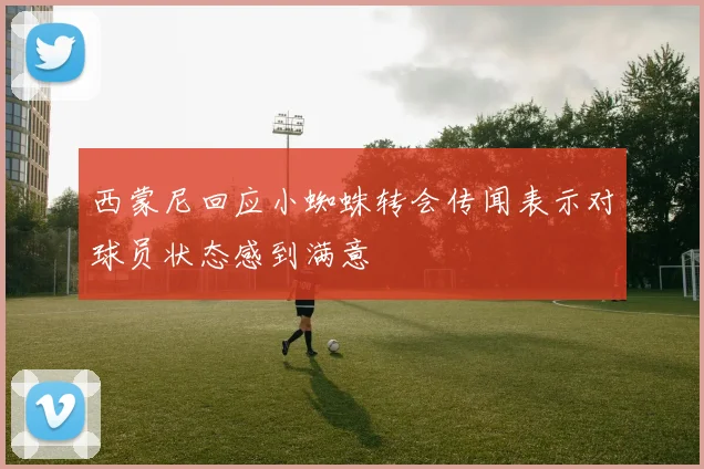 西蒙尼回应小蜘蛛转会传闻表示对球员状态感到满意