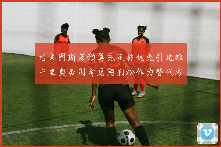 尤文图斯若预算充足将优先引进维卡里奥否则考虑阿利松作为替代方案