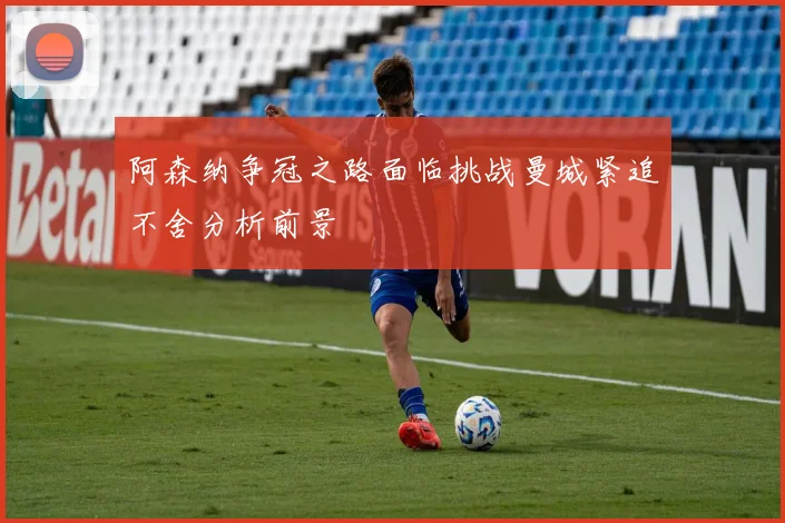 阿森纳争冠之路面临挑战曼城紧追不舍分析前景
