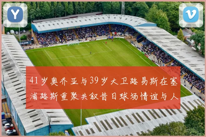 41岁奥乔亚与39岁大卫路易斯在塞浦路斯重聚共叙昔日球场情谊与人生故事