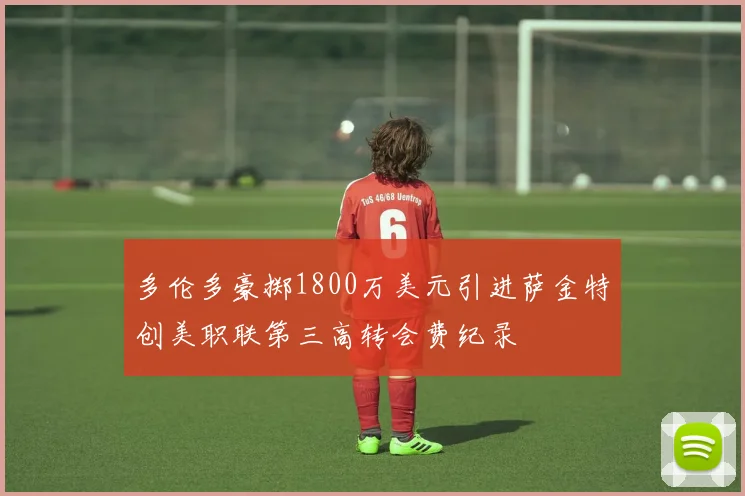 多伦多豪掷1800万美元引进萨金特创美职联第三高转会费纪录