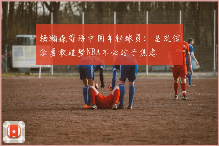 杨瀚森寄语中国年轻球员：坚定信念勇敢追梦NBA不必过于焦虑