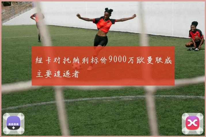 纽卡对托纳利标价9000万欧曼联成主要追逐者