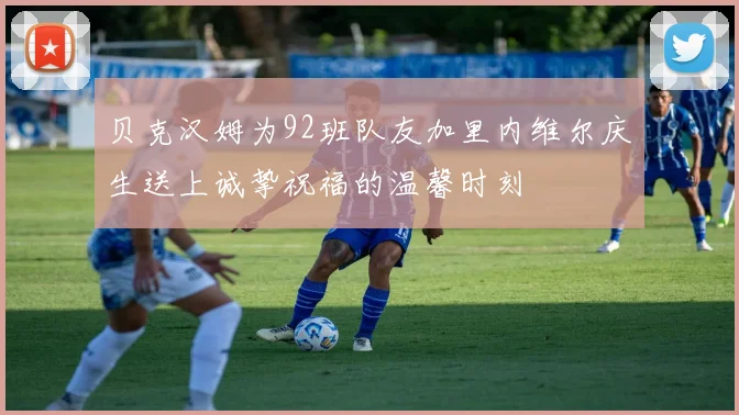 贝克汉姆为92班队友加里内维尔庆生送上诚挚祝福的温馨时刻