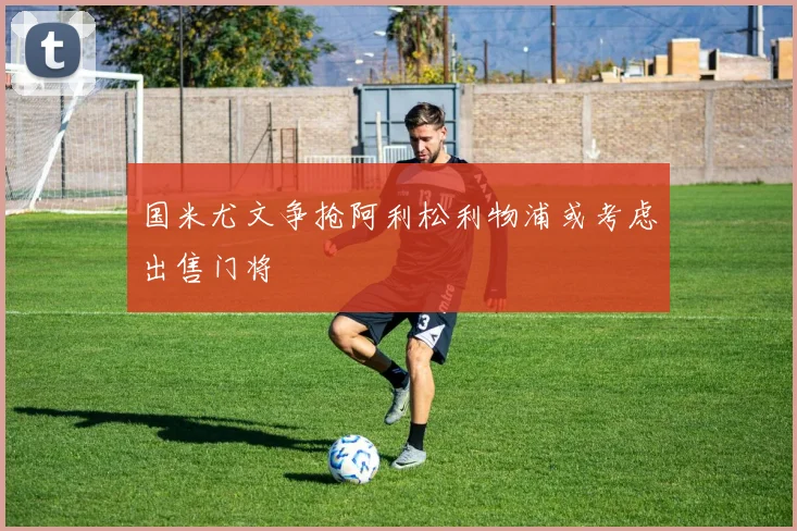 国米尤文争抢阿利松利物浦或考虑出售门将