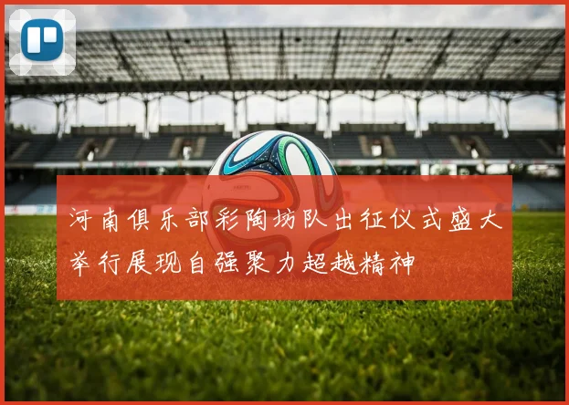 河南俱乐部彩陶坊队出征仪式盛大举行展现自强聚力超越精神
