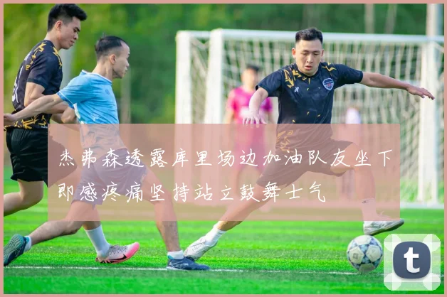 杰弗森透露库里场边加油队友坐下即感疼痛坚持站立鼓舞士气
