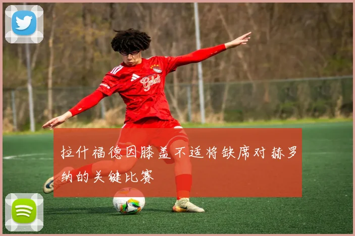 拉什福德因膝盖不适将缺席对赫罗纳的关键比赛