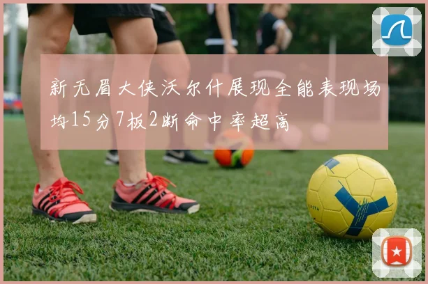 新无眉大侠沃尔什展现全能表现场均15分7板2断命中率超高