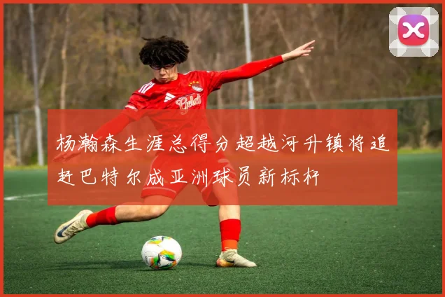 杨瀚森生涯总得分超越河升镇将追赶巴特尔成亚洲球员新标杆