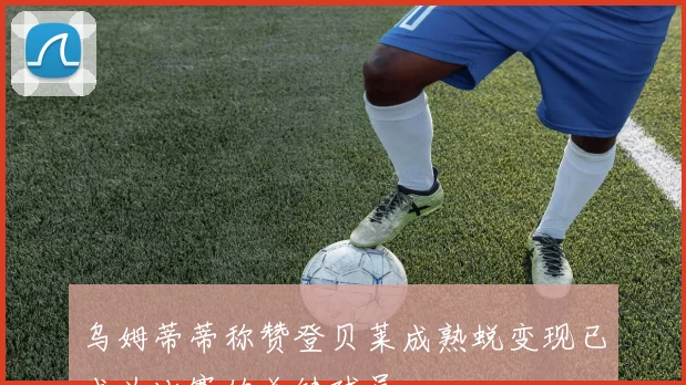 乌姆蒂蒂称赞登贝莱成熟蜕变现已成为比赛的关键球员