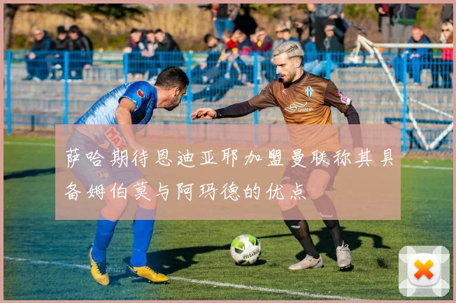 萨哈期待恩迪亚耶加盟曼联称其具备姆伯莫与阿玛德的优点