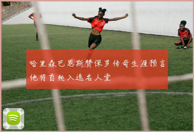 哈里森巴恩斯赞保罗传奇生涯预言他将首轮入选名人堂
