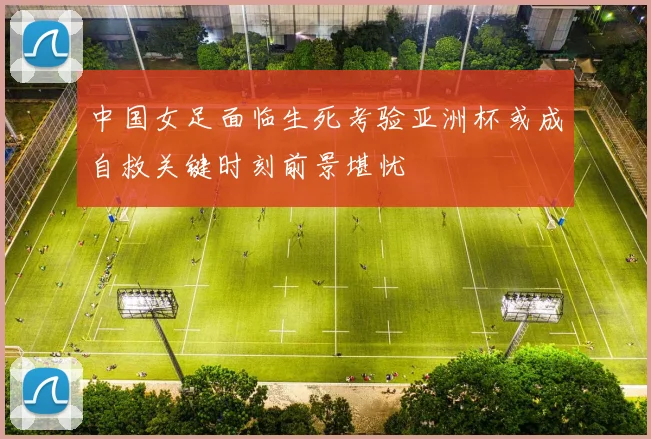 中国女足面临生死考验亚洲杯或成自救关键时刻前景堪忧