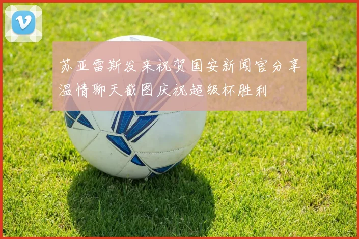 苏亚雷斯发来祝贺国安新闻官分享温情聊天截图庆祝超级杯胜利