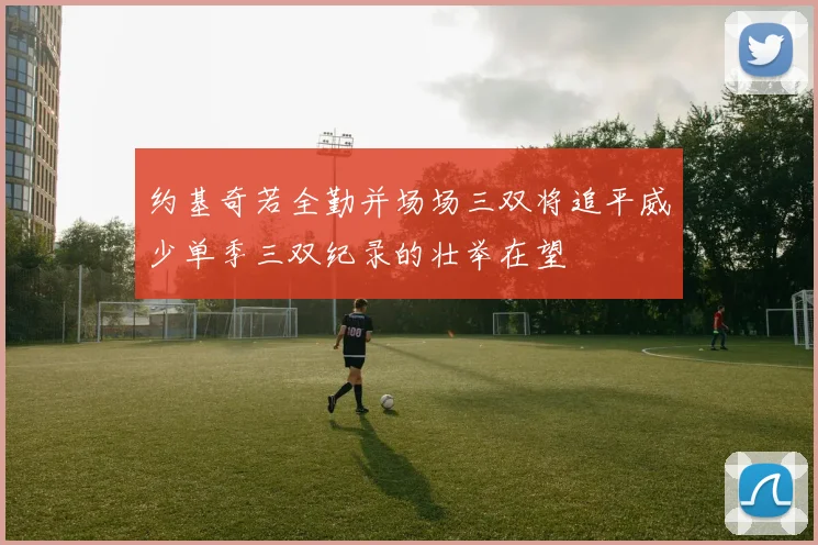 约基奇若全勤并场场三双将追平威少单季三双纪录的壮举在望