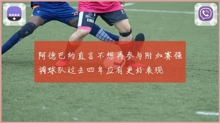 阿德巴约直言不想再参与附加赛强调球队过去四年应有更好表现
