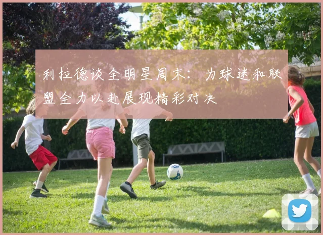 利拉德谈全明星周末：为球迷和联盟全力以赴展现精彩对决