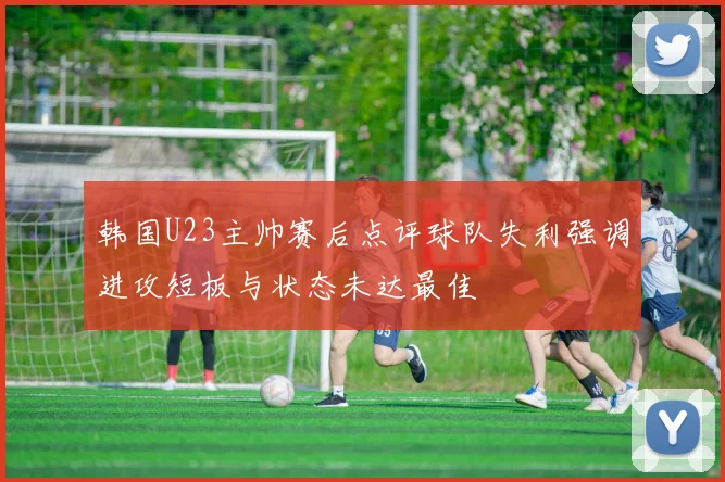 韩国U23主帅赛后点评球队失利强调进攻短板与状态未达最佳