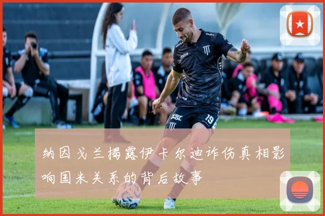 纳因戈兰揭露伊卡尔迪诈伤真相影响国米关系的背后故事