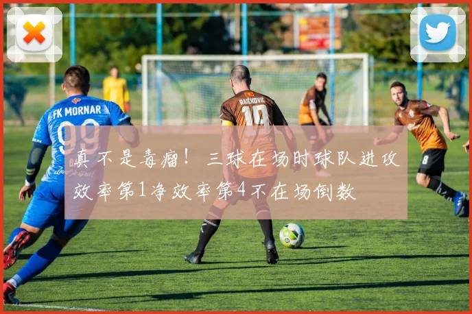 真不是毒瘤！三球在场时球队进攻效率第1净效率第4不在场倒数