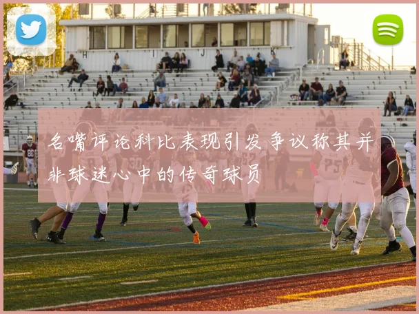 名嘴评论科比表现引发争议称其并非球迷心中的传奇球员