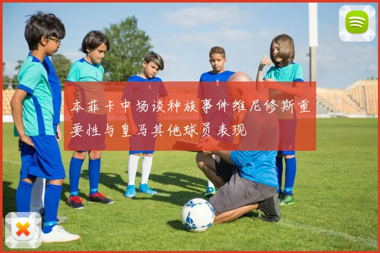 本菲卡中场谈种族事件维尼修斯重要性与皇马其他球员表现