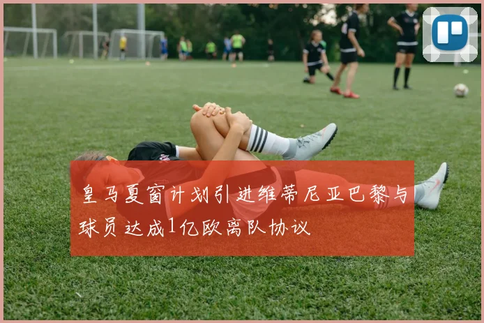 皇马夏窗计划引进维蒂尼亚巴黎与球员达成1亿欧离队协议