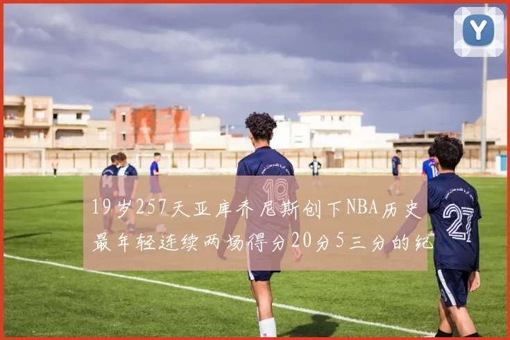 19岁257天亚库乔尼斯创下NBA历史最年轻连续两场得分20分5三分的纪录