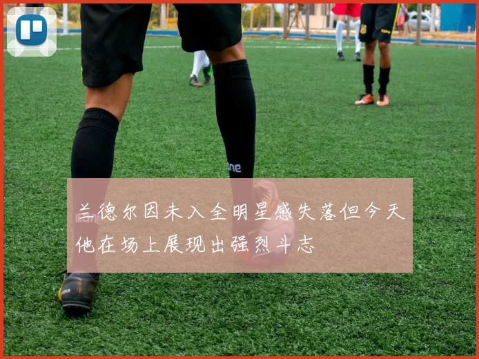 兰德尔因未入全明星感失落但今天他在场上展现出强烈斗志