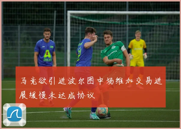 马竞欲引进波尔图中场维加交易进展缓慢未达成协议